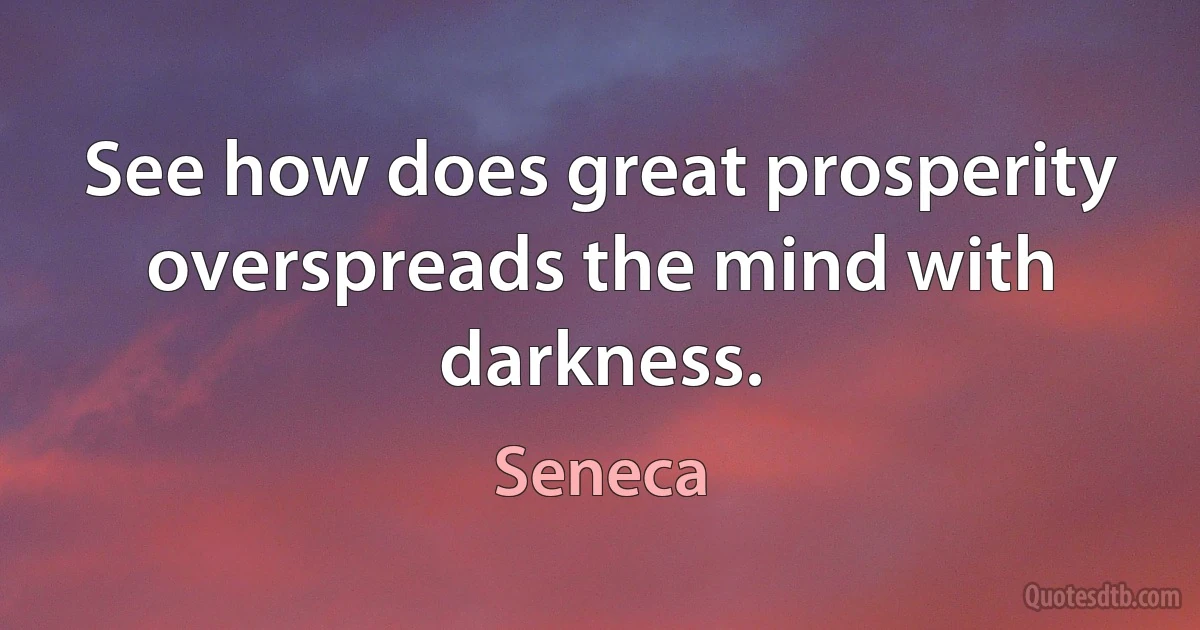 See how does great prosperity overspreads the mind with darkness. (Seneca)