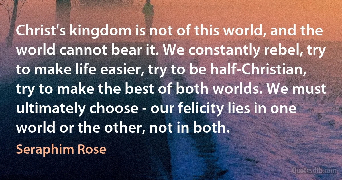 Christ's kingdom is not of this world, and the world cannot bear it. We constantly rebel, try to make life easier, try to be half-Christian, try to make the best of both worlds. We must ultimately choose - our felicity lies in one world or the other, not in both. (Seraphim Rose)