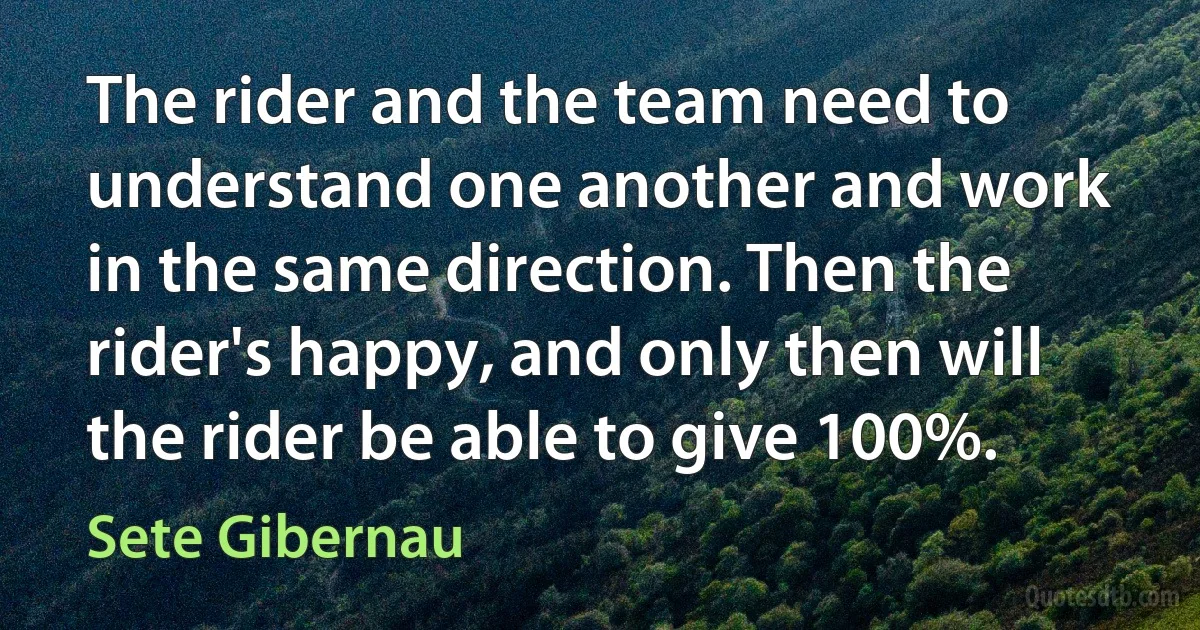 The rider and the team need to understand one another and work in the same direction. Then the rider's happy, and only then will the rider be able to give 100%. (Sete Gibernau)