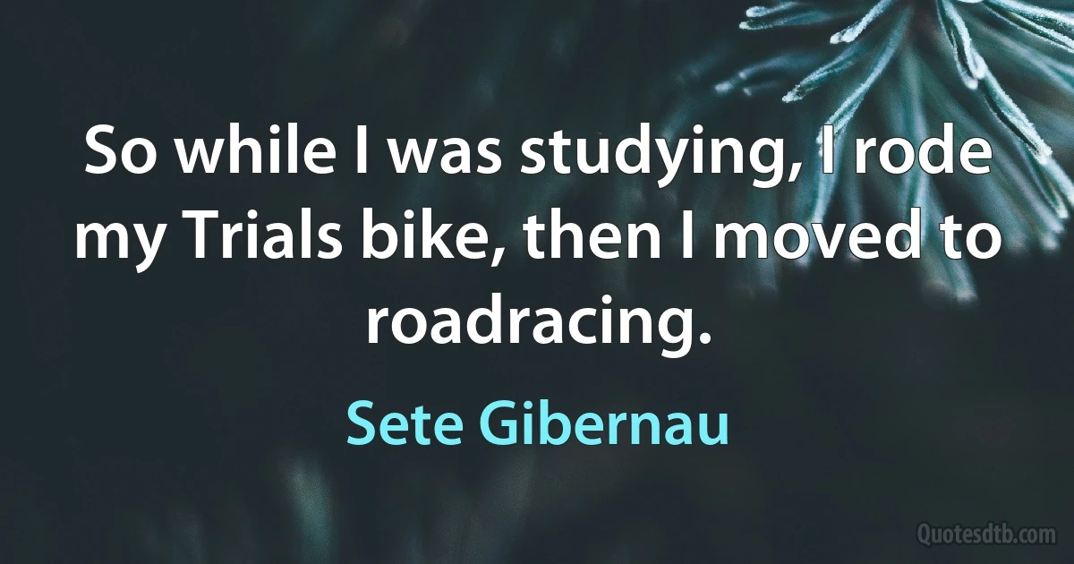 So while I was studying, I rode my Trials bike, then I moved to roadracing. (Sete Gibernau)