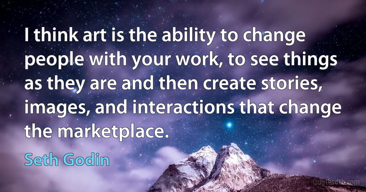 I think art is the ability to change people with your work, to see things as they are and then create stories, images, and interactions that change the marketplace. (Seth Godin)