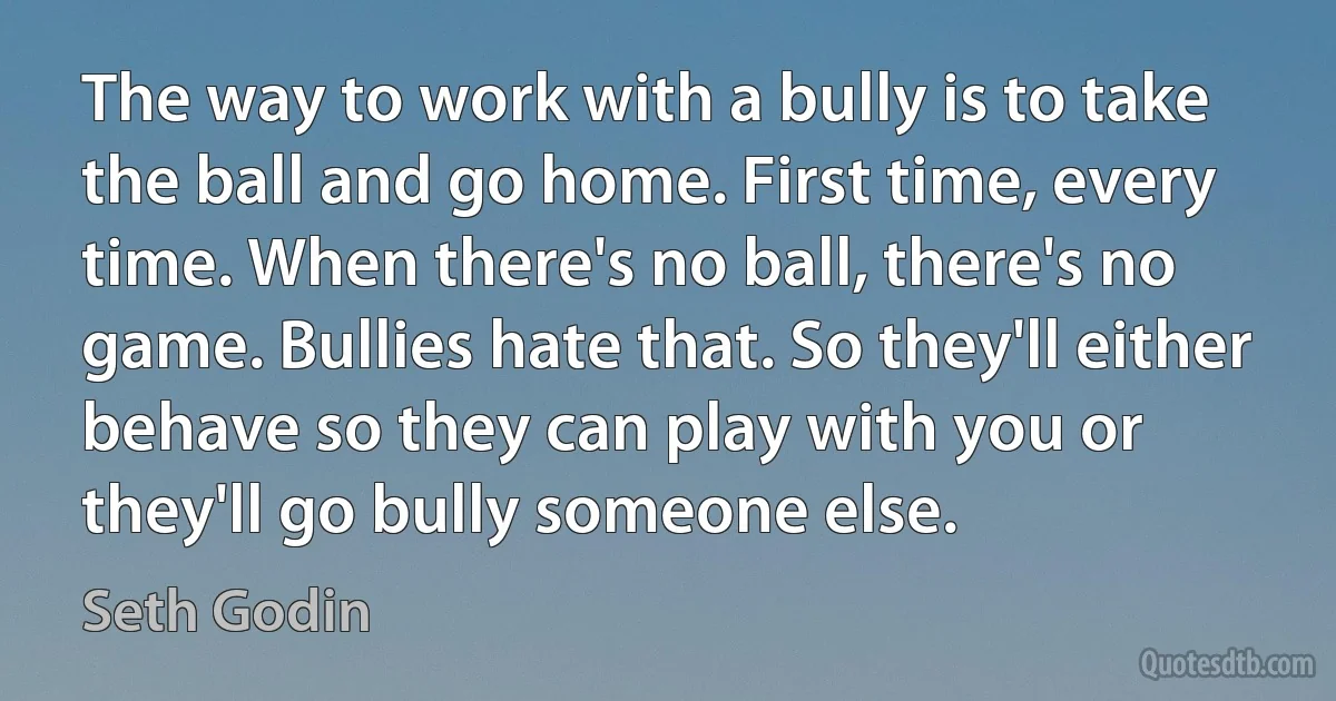 The way to work with a bully is to take the ball and go home. First time, every time. When there's no ball, there's no game. Bullies hate that. So they'll either behave so they can play with you or they'll go bully someone else. (Seth Godin)