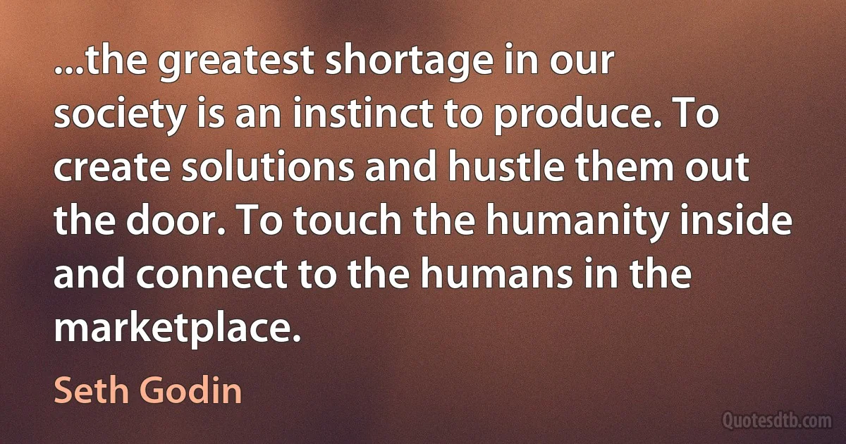 ...the greatest shortage in our society is an instinct to produce. To create solutions and hustle them out the door. To touch the humanity inside and connect to the humans in the marketplace. (Seth Godin)