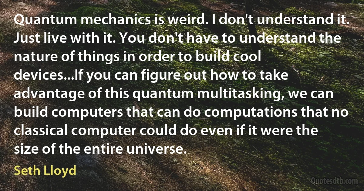 Quantum mechanics is weird. I don't understand it. Just live with it. You don't have to understand the nature of things in order to build cool devices...If you can figure out how to take advantage of this quantum multitasking, we can build computers that can do computations that no classical computer could do even if it were the size of the entire universe. (Seth Lloyd)