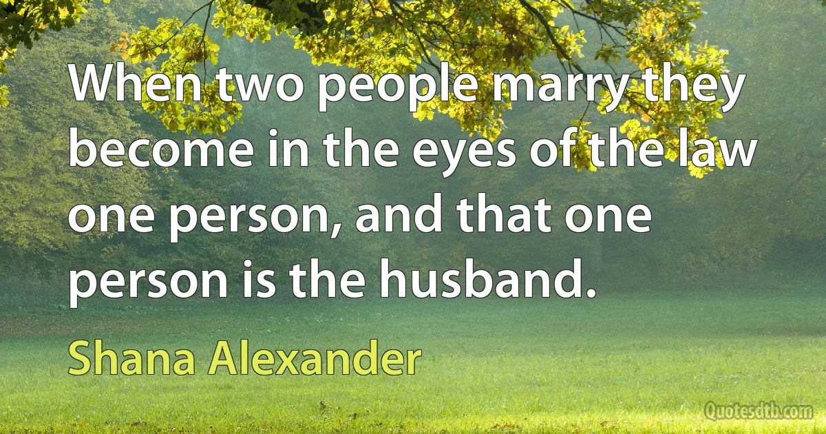 When two people marry they become in the eyes of the law one person, and that one person is the husband. (Shana Alexander)