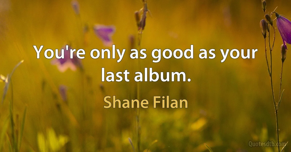 You're only as good as your last album. (Shane Filan)