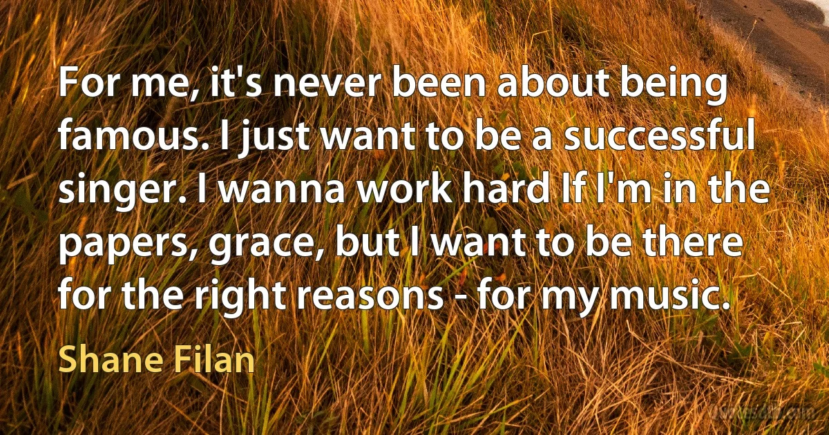 For me, it's never been about being famous. I just want to be a successful singer. I wanna work hard If I'm in the papers, grace, but I want to be there for the right reasons - for my music. (Shane Filan)