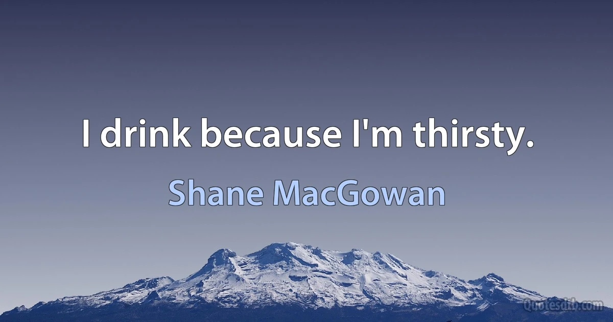 I drink because I'm thirsty. (Shane MacGowan)