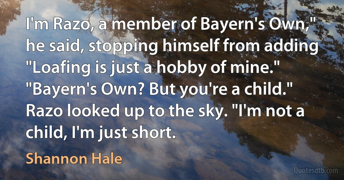 I'm Razo, a member of Bayern's Own," he said, stopping himself from adding "Loafing is just a hobby of mine." "Bayern's Own? But you're a child." Razo looked up to the sky. "I'm not a child, I'm just short. (Shannon Hale)