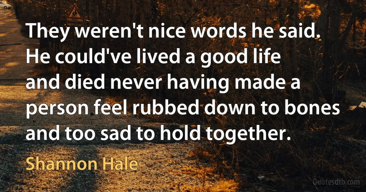 They weren't nice words he said. He could've lived a good life and died never having made a person feel rubbed down to bones and too sad to hold together. (Shannon Hale)