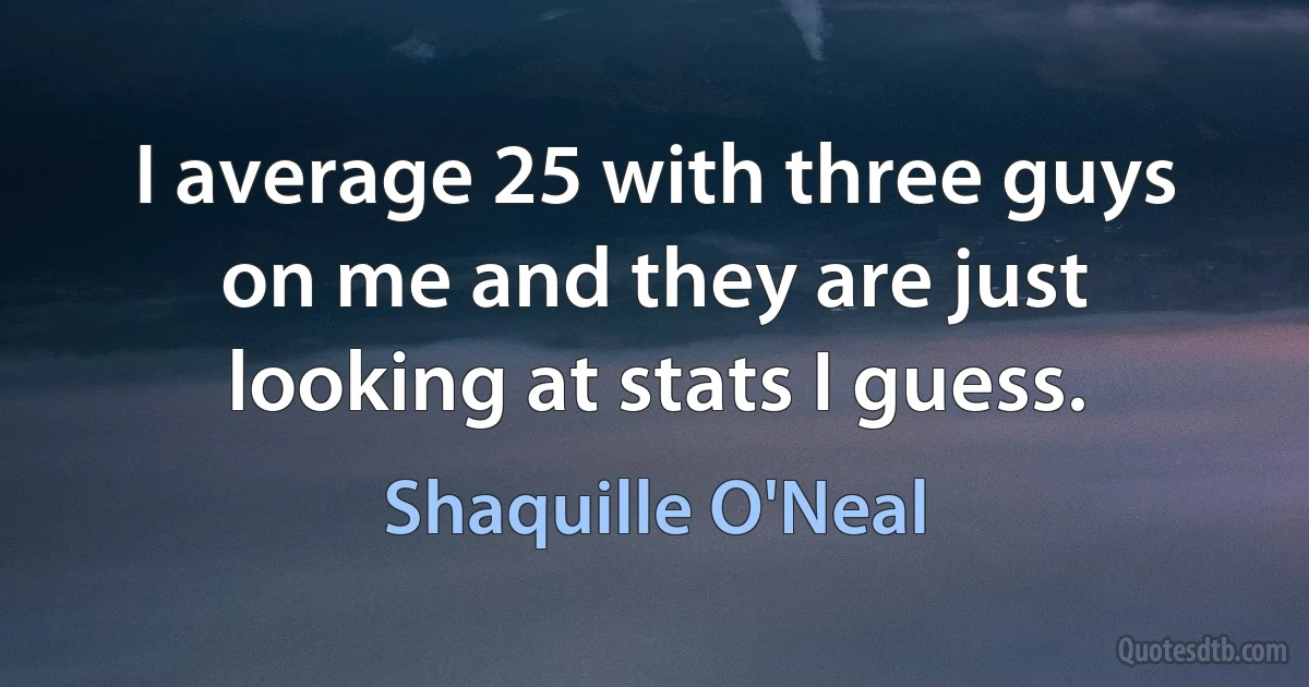 I average 25 with three guys on me and they are just looking at stats I guess. (Shaquille O'Neal)