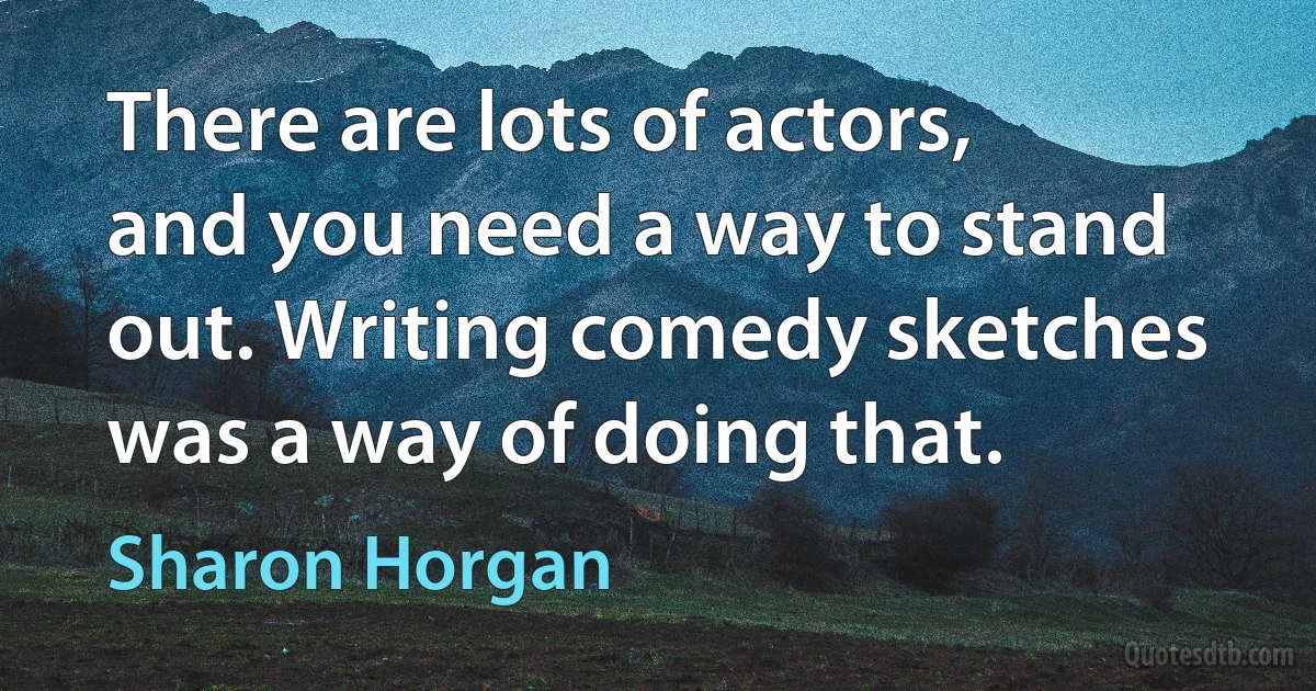 There are lots of actors, and you need a way to stand out. Writing comedy sketches was a way of doing that. (Sharon Horgan)