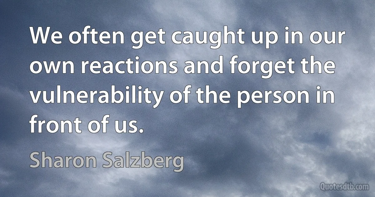 We often get caught up in our own reactions and forget the vulnerability of the person in front of us. (Sharon Salzberg)