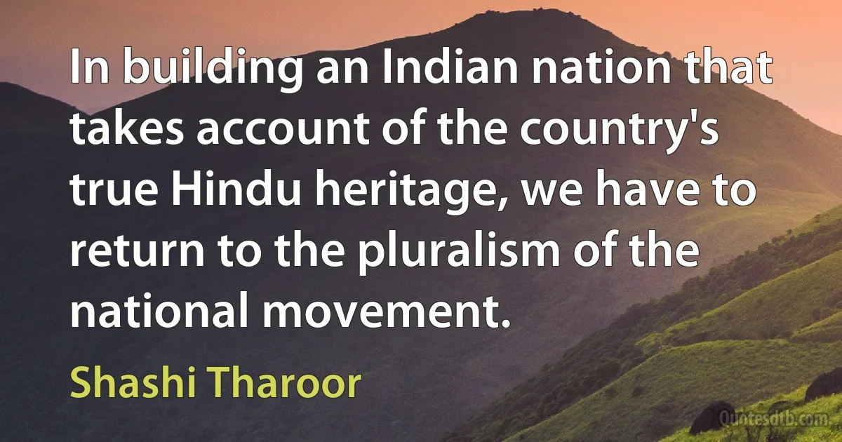 In building an Indian nation that takes account of the country's true Hindu heritage, we have to return to the pluralism of the national movement. (Shashi Tharoor)