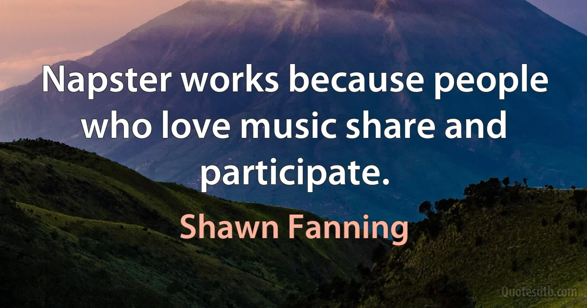 Napster works because people who love music share and participate. (Shawn Fanning)