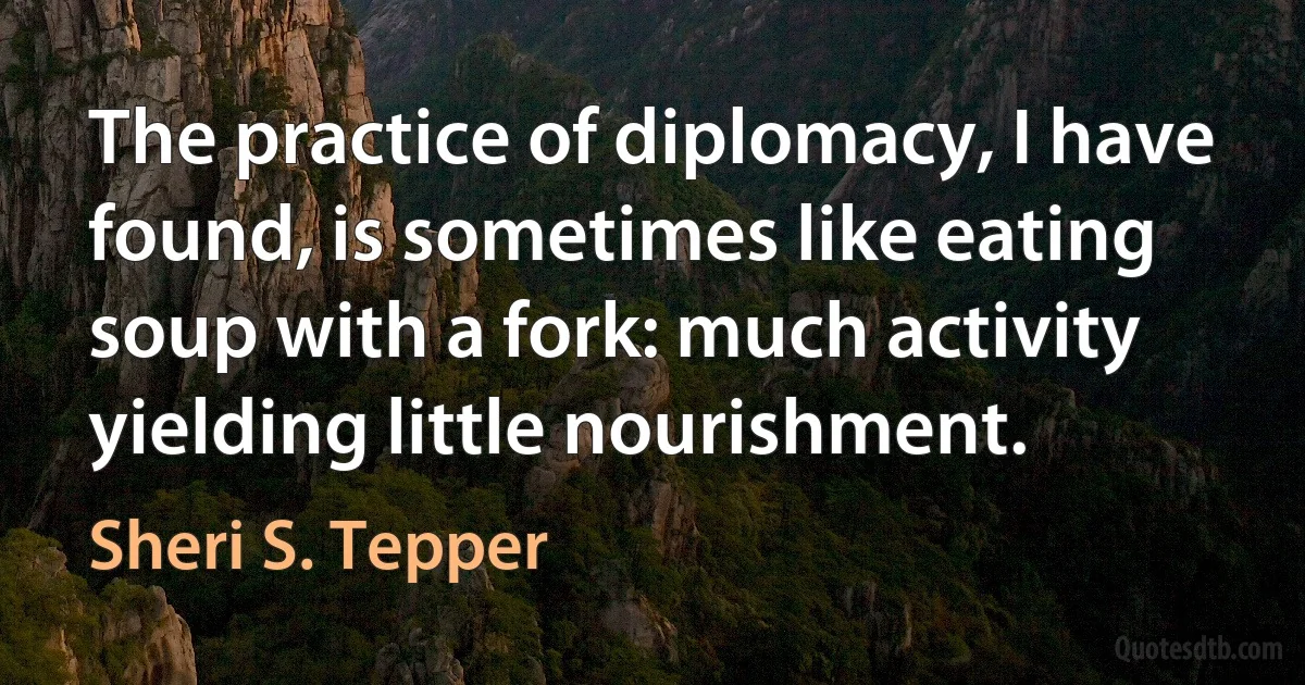 The practice of diplomacy, I have found, is sometimes like eating soup with a fork: much activity yielding little nourishment. (Sheri S. Tepper)