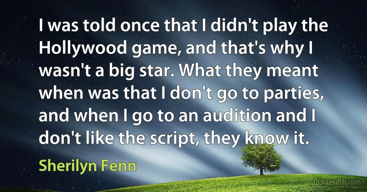 I was told once that I didn't play the Hollywood game, and that's why I wasn't a big star. What they meant when was that I don't go to parties, and when I go to an audition and I don't like the script, they know it. (Sherilyn Fenn)