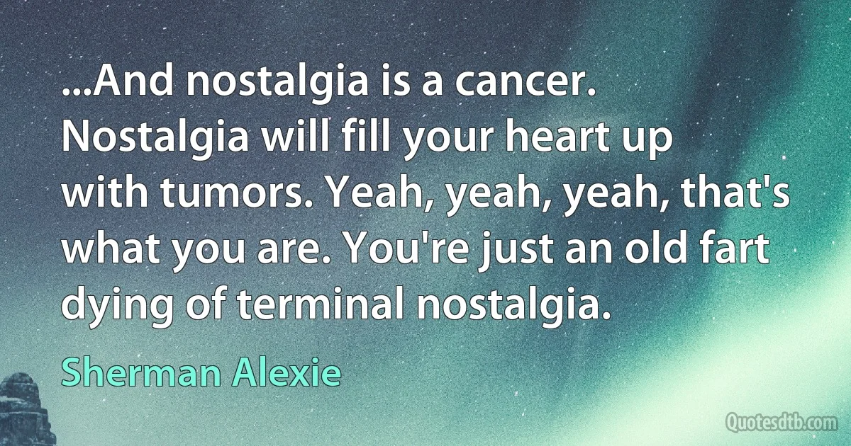 ...And nostalgia is a cancer. Nostalgia will fill your heart up with tumors. Yeah, yeah, yeah, that's what you are. You're just an old fart dying of terminal nostalgia. (Sherman Alexie)