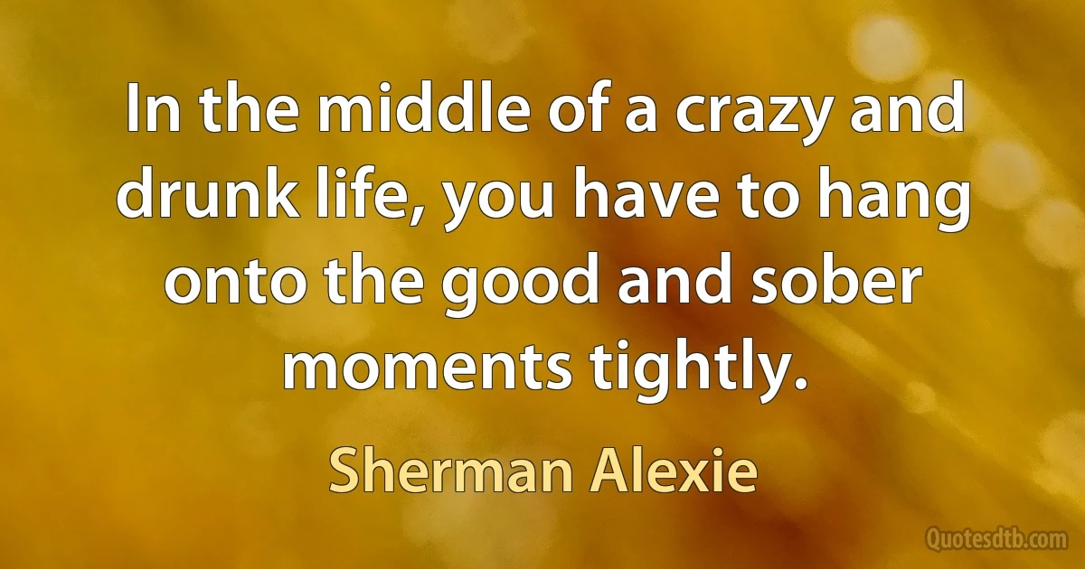 In the middle of a crazy and drunk life, you have to hang onto the good and sober moments tightly. (Sherman Alexie)