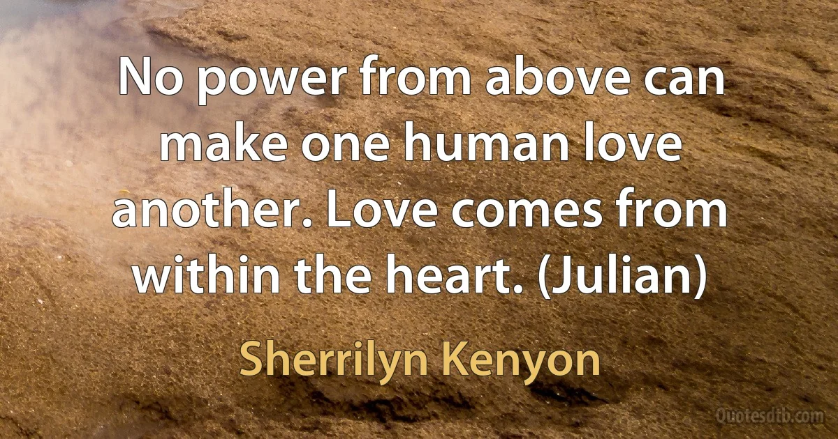 No power from above can make one human love another. Love comes from within the heart. (Julian) (Sherrilyn Kenyon)