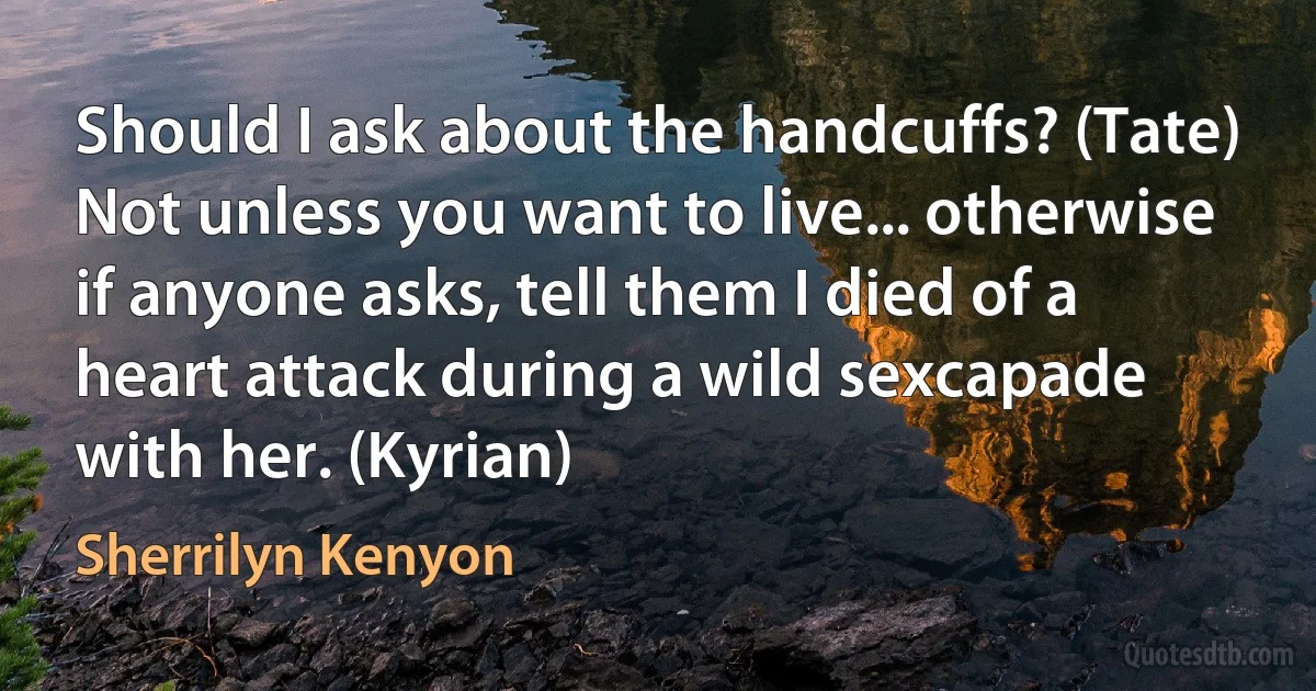 Should I ask about the handcuffs? (Tate)
Not unless you want to live... otherwise if anyone asks, tell them I died of a heart attack during a wild sexcapade with her. (Kyrian) (Sherrilyn Kenyon)