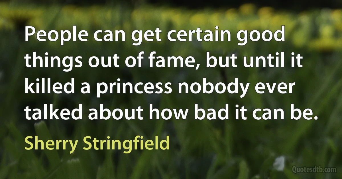 People can get certain good things out of fame, but until it killed a princess nobody ever talked about how bad it can be. (Sherry Stringfield)