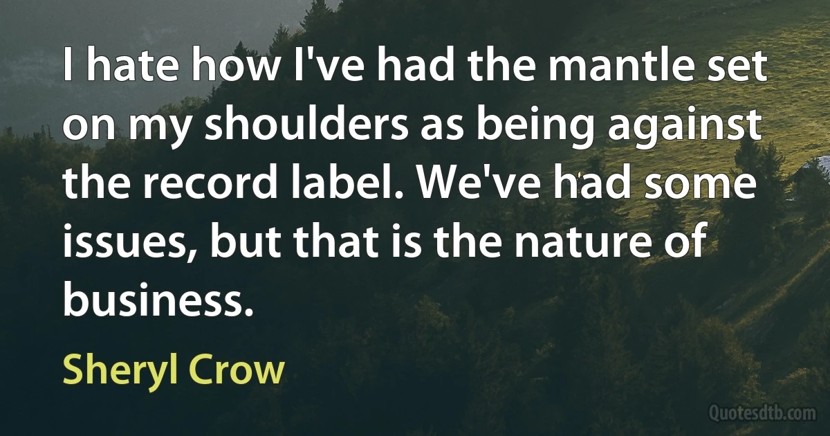 I hate how I've had the mantle set on my shoulders as being against the record label. We've had some issues, but that is the nature of business. (Sheryl Crow)