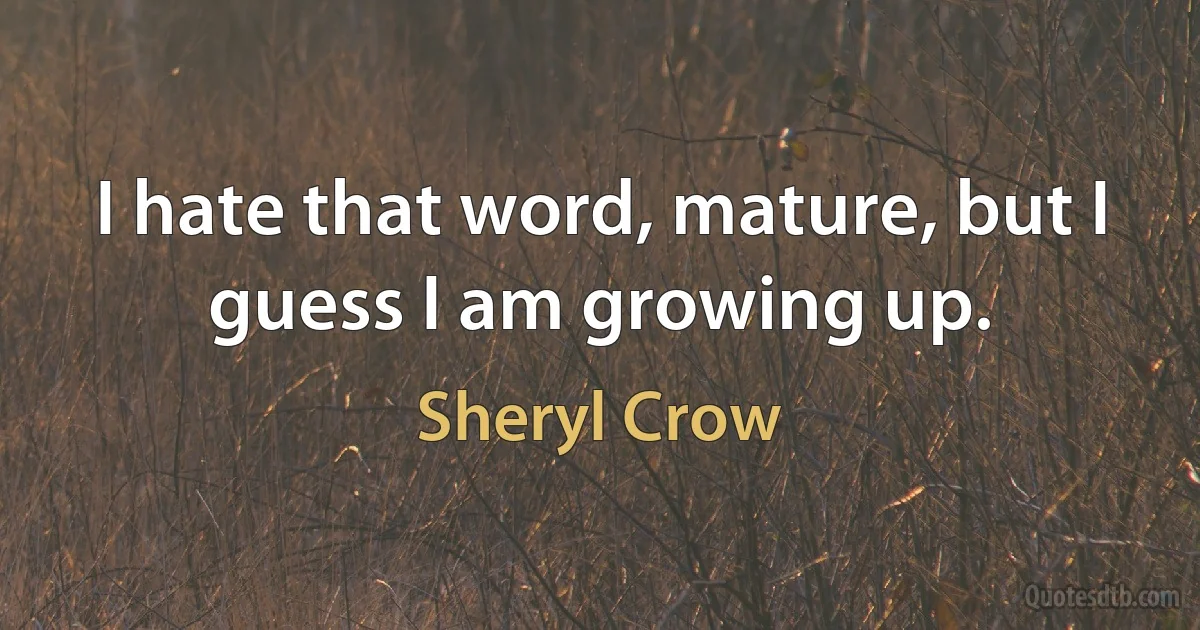 I hate that word, mature, but I guess I am growing up. (Sheryl Crow)