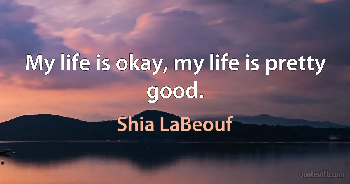 My life is okay, my life is pretty good. (Shia LaBeouf)