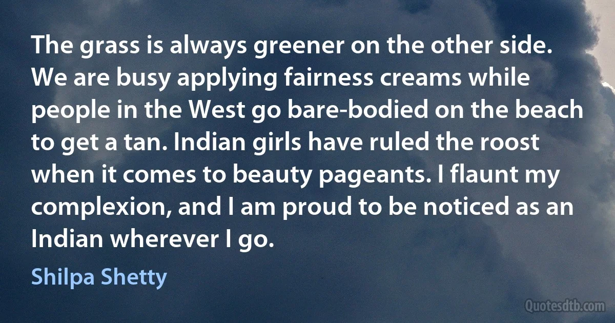 The grass is always greener on the other side. We are busy applying fairness creams while people in the West go bare-bodied on the beach to get a tan. Indian girls have ruled the roost when it comes to beauty pageants. I flaunt my complexion, and I am proud to be noticed as an Indian wherever I go. (Shilpa Shetty)