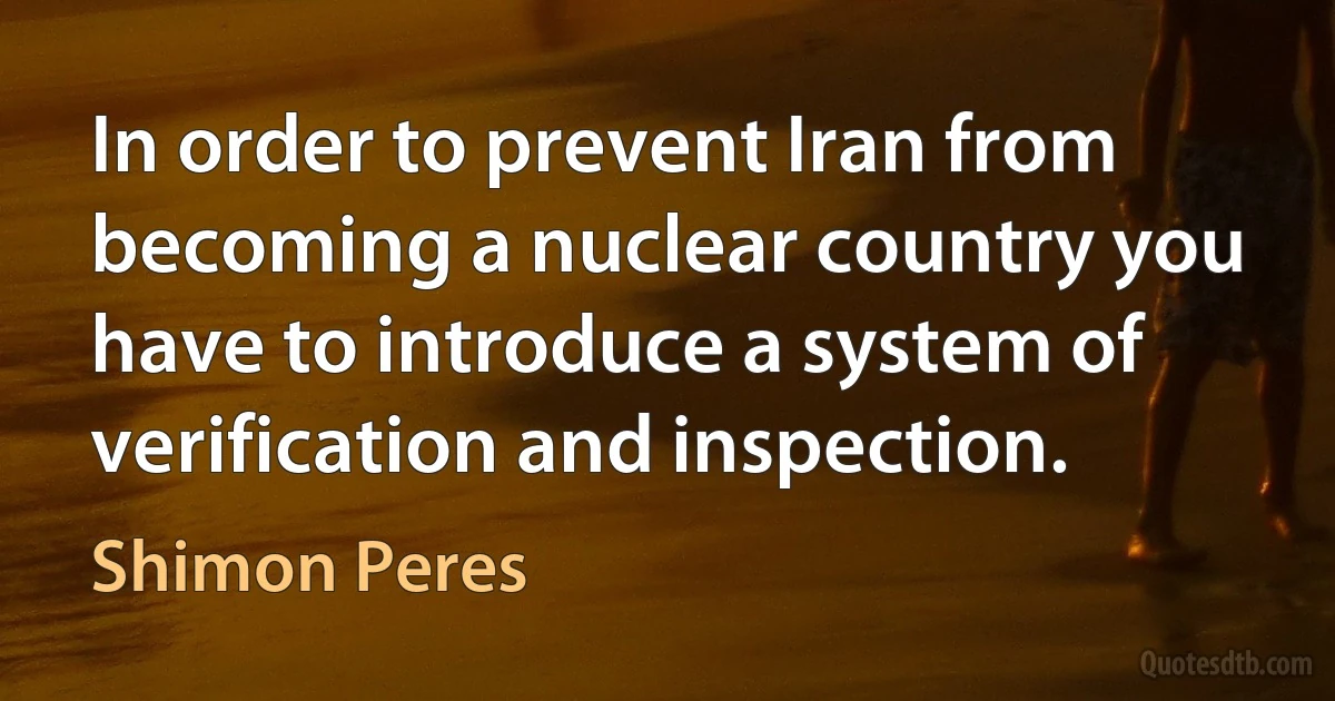 In order to prevent Iran from becoming a nuclear country you have to introduce a system of verification and inspection. (Shimon Peres)