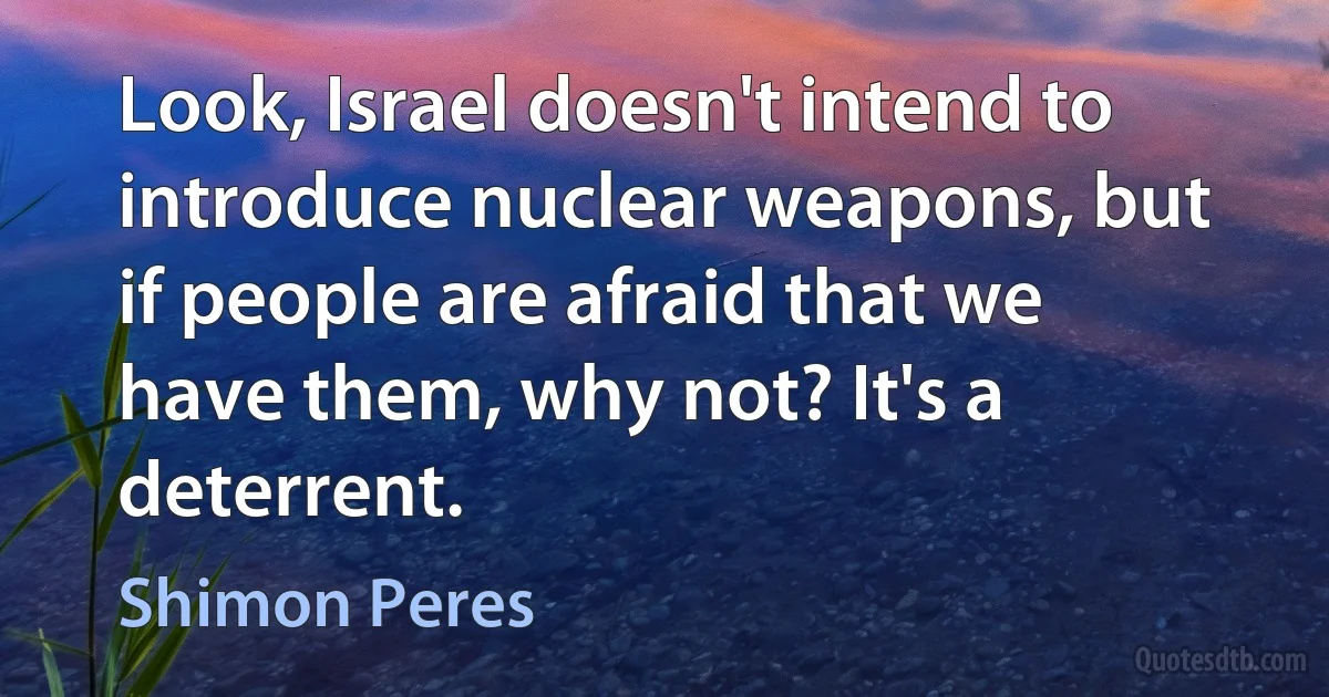 Look, Israel doesn't intend to introduce nuclear weapons, but if people are afraid that we have them, why not? It's a deterrent. (Shimon Peres)