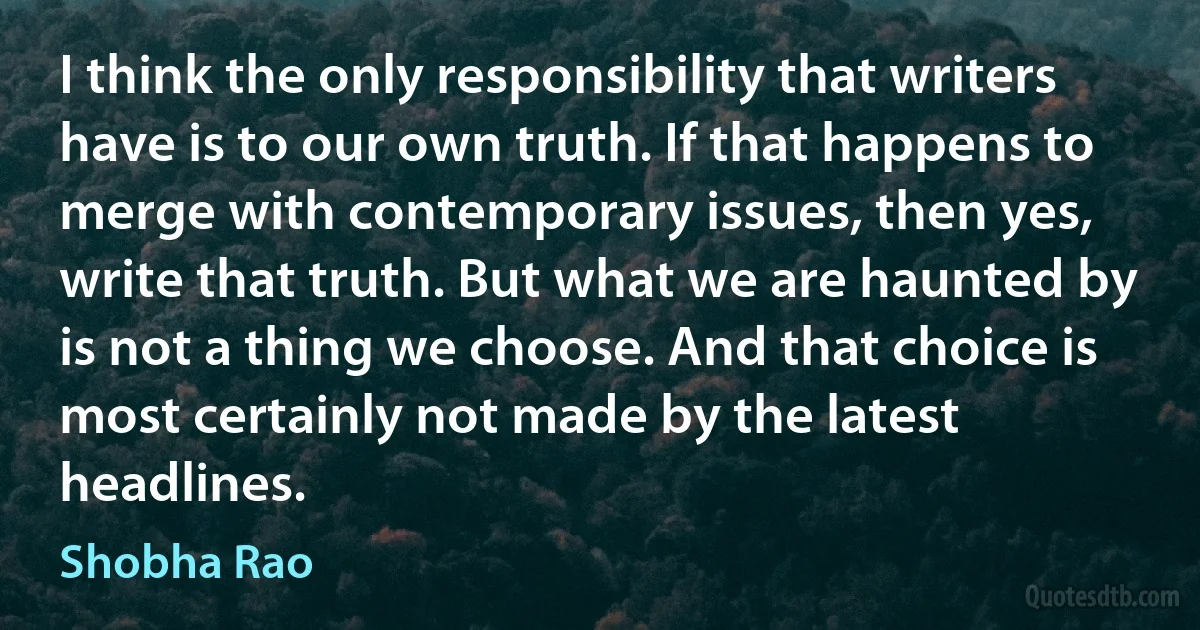 I think the only responsibility that writers have is to our own truth. If that happens to merge with contemporary issues, then yes, write that truth. But what we are haunted by is not a thing we choose. And that choice is most certainly not made by the latest headlines. (Shobha Rao)