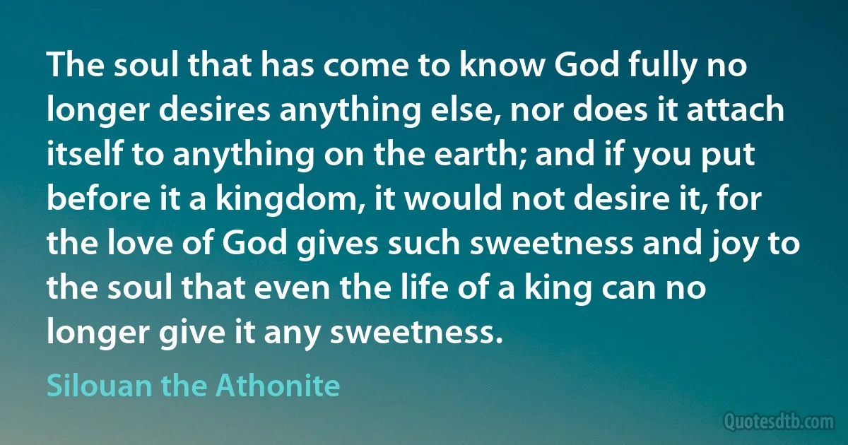 The soul that has come to know God fully no longer desires anything else, nor does it attach itself to anything on the earth; and if you put before it a kingdom, it would not desire it, for the love of God gives such sweetness and joy to the soul that even the life of a king can no longer give it any sweetness. (Silouan the Athonite)