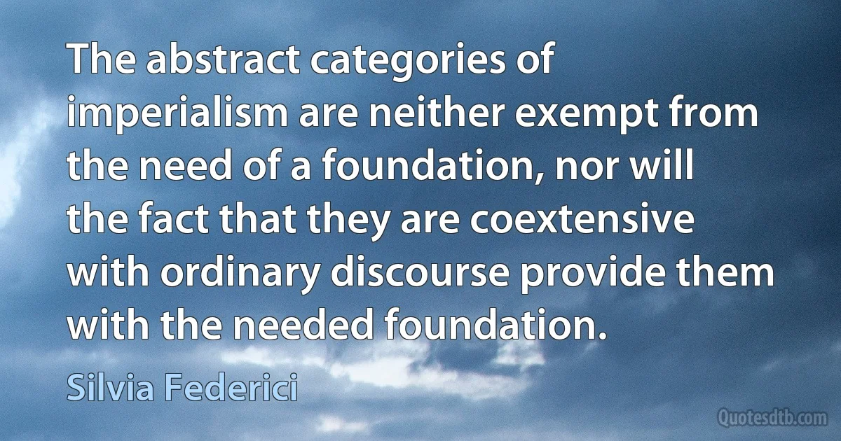 The abstract categories of imperialism are neither exempt from the need of a foundation, nor will the fact that they are coextensive with ordinary discourse provide them with the needed foundation. (Silvia Federici)