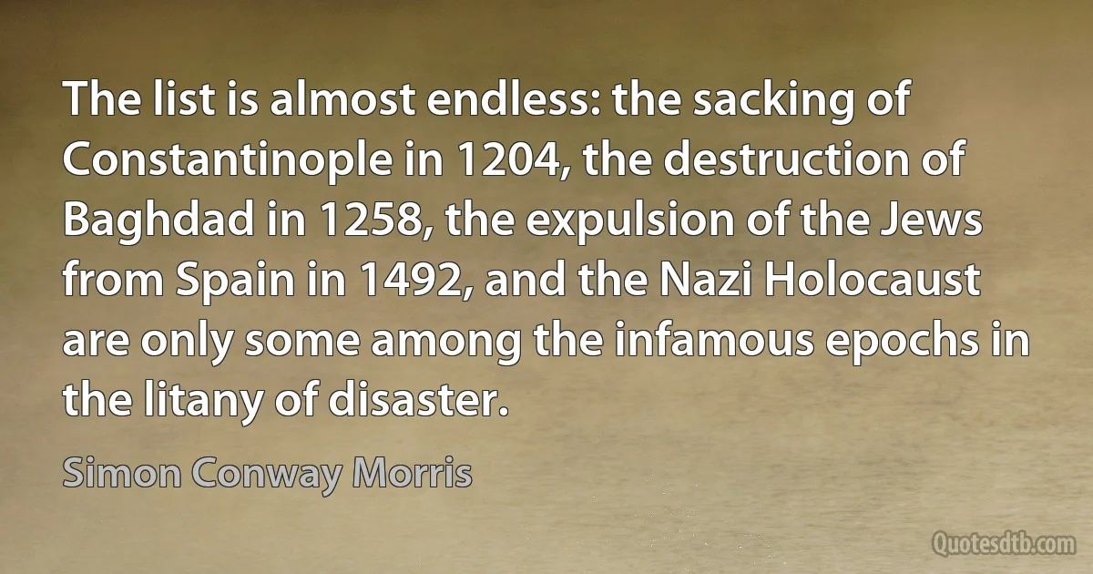 The list is almost endless: the sacking of Constantinople in 1204, the destruction of Baghdad in 1258, the expulsion of the Jews from Spain in 1492, and the Nazi Holocaust are only some among the infamous epochs in the litany of disaster. (Simon Conway Morris)