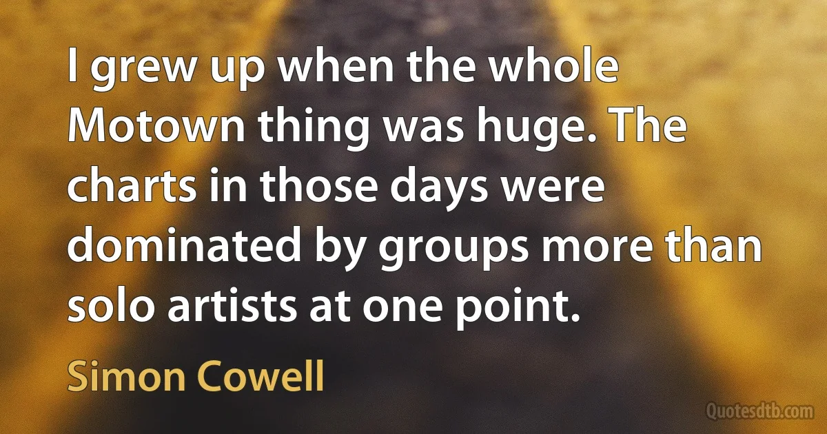 I grew up when the whole Motown thing was huge. The charts in those days were dominated by groups more than solo artists at one point. (Simon Cowell)