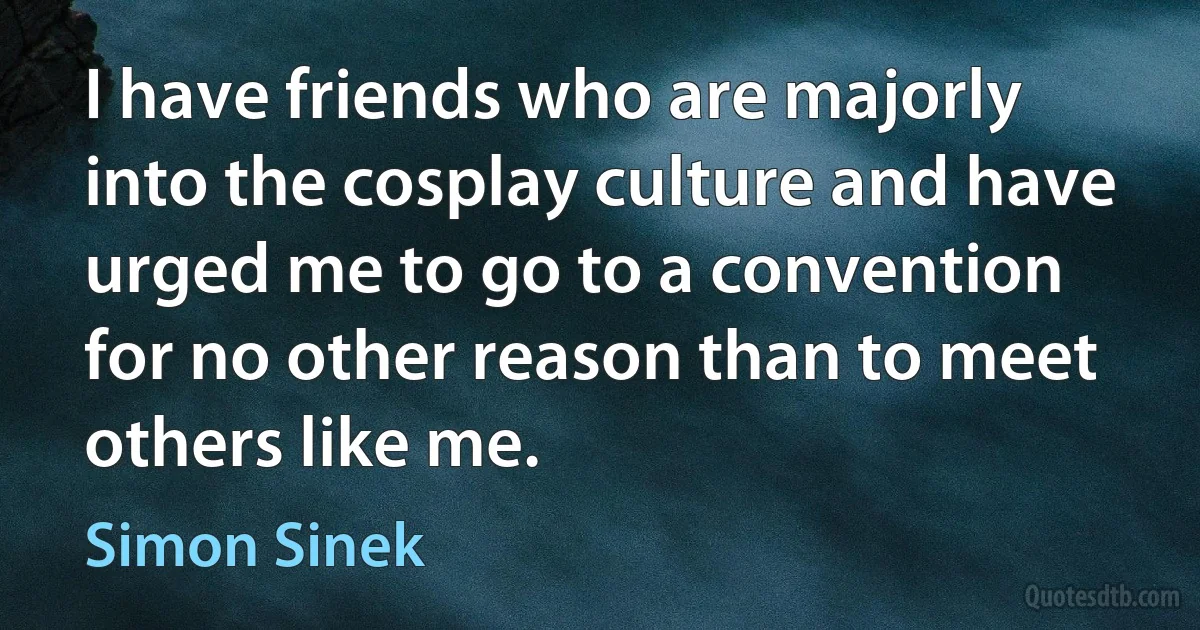 I have friends who are majorly into the cosplay culture and have urged me to go to a convention for no other reason than to meet others like me. (Simon Sinek)