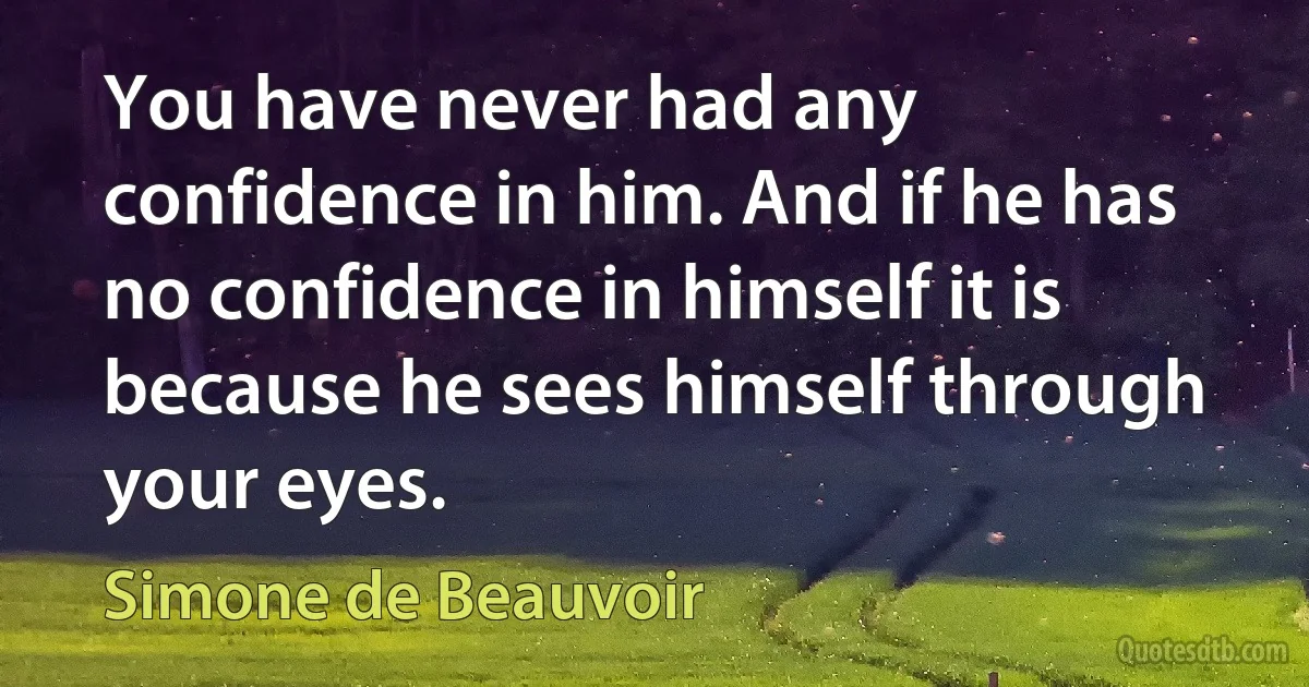 You have never had any confidence in him. And if he has no confidence in himself it is because he sees himself through your eyes. (Simone de Beauvoir)