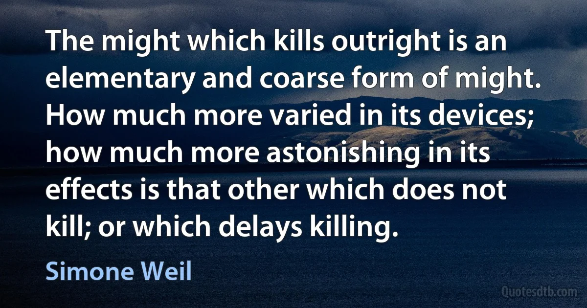 The might which kills outright is an elementary and coarse form of might. How much more varied in its devices; how much more astonishing in its effects is that other which does not kill; or which delays killing. (Simone Weil)