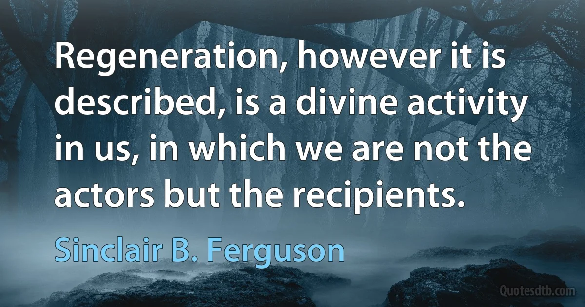 Regeneration, however it is described, is a divine activity in us, in which we are not the actors but the recipients. (Sinclair B. Ferguson)