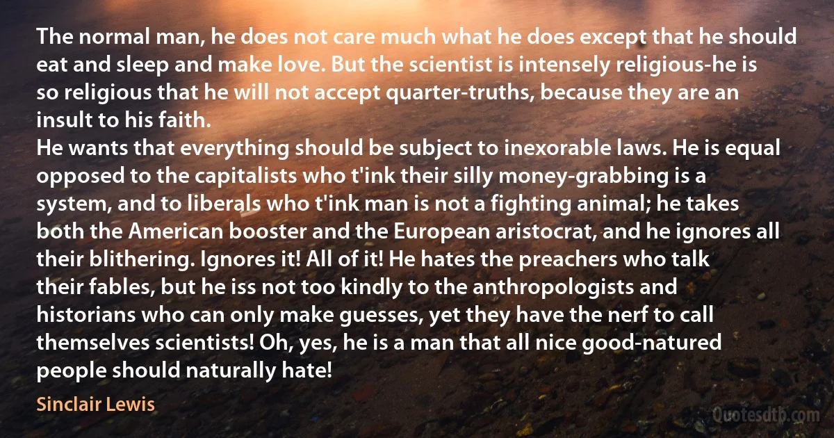 The normal man, he does not care much what he does except that he should eat and sleep and make love. But the scientist is intensely religious-he is so religious that he will not accept quarter-truths, because they are an insult to his faith.
He wants that everything should be subject to inexorable laws. He is equal opposed to the capitalists who t'ink their silly money-grabbing is a system, and to liberals who t'ink man is not a fighting animal; he takes both the American booster and the European aristocrat, and he ignores all their blithering. Ignores it! All of it! He hates the preachers who talk their fables, but he iss not too kindly to the anthropologists and historians who can only make guesses, yet they have the nerf to call themselves scientists! Oh, yes, he is a man that all nice good-natured people should naturally hate! (Sinclair Lewis)