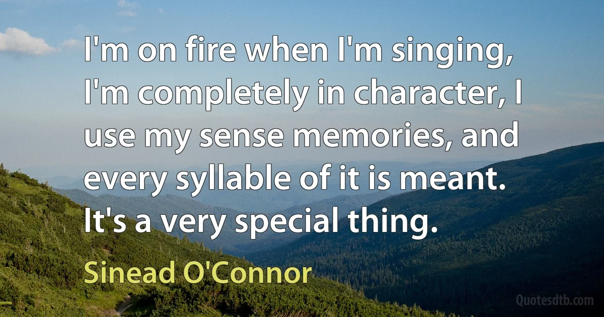 I'm on fire when I'm singing, I'm completely in character, I use my sense memories, and every syllable of it is meant. It's a very special thing. (Sinead O'Connor)