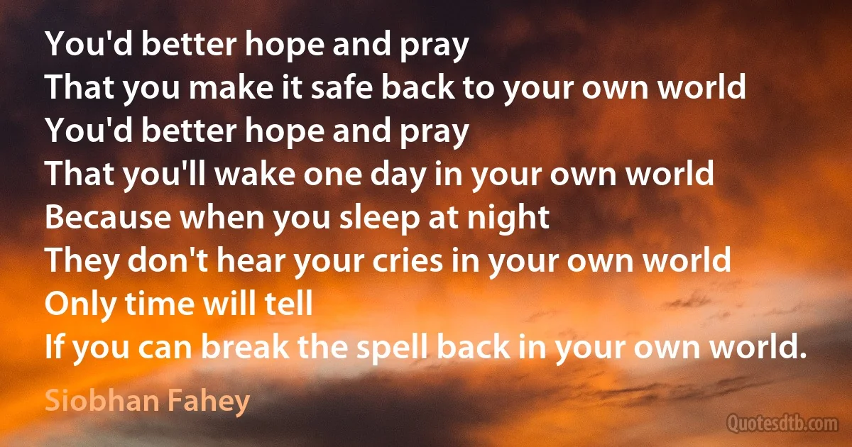 You'd better hope and pray
That you make it safe back to your own world
You'd better hope and pray
That you'll wake one day in your own world
Because when you sleep at night
They don't hear your cries in your own world
Only time will tell
If you can break the spell back in your own world. (Siobhan Fahey)