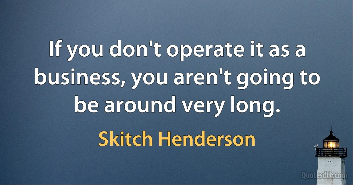 If you don't operate it as a business, you aren't going to be around very long. (Skitch Henderson)