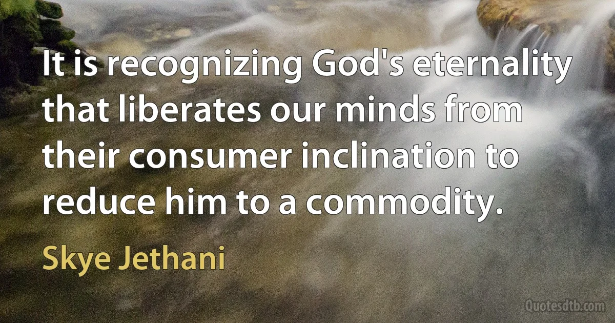 It is recognizing God's eternality that liberates our minds from their consumer inclination to reduce him to a commodity. (Skye Jethani)