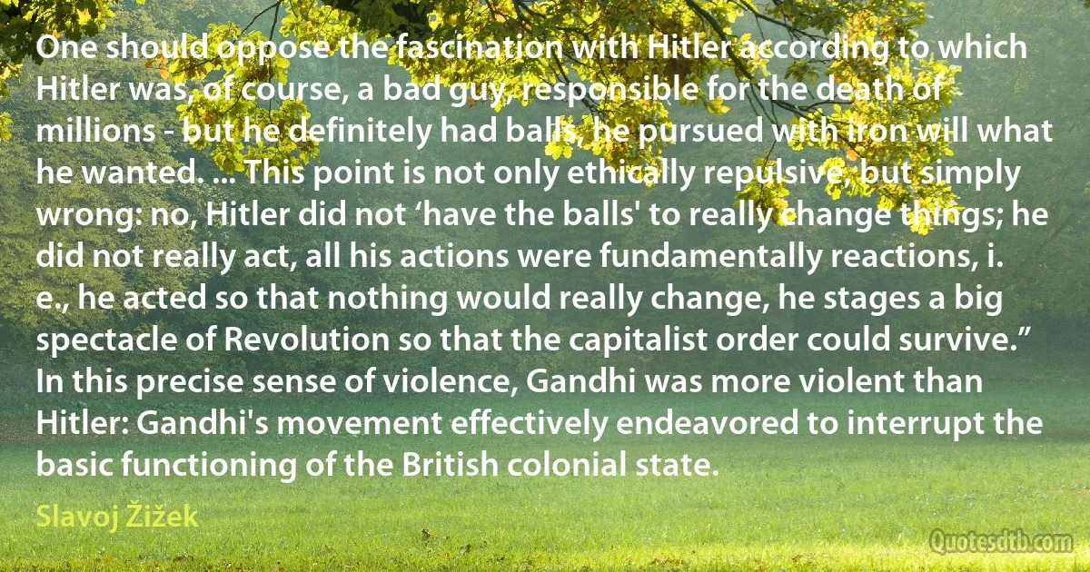 One should oppose the fascination with Hitler according to which Hitler was, of course, a bad guy, responsible for the death of millions - but he definitely had balls, he pursued with iron will what he wanted. ... This point is not only ethically repulsive, but simply wrong: no, Hitler did not ‘have the balls' to really change things; he did not really act, all his actions were fundamentally reactions, i. e., he acted so that nothing would really change, he stages a big spectacle of Revolution so that the capitalist order could survive.”
In this precise sense of violence, Gandhi was more violent than Hitler: Gandhi's movement effectively endeavored to interrupt the basic functioning of the British colonial state. (Slavoj Žižek)