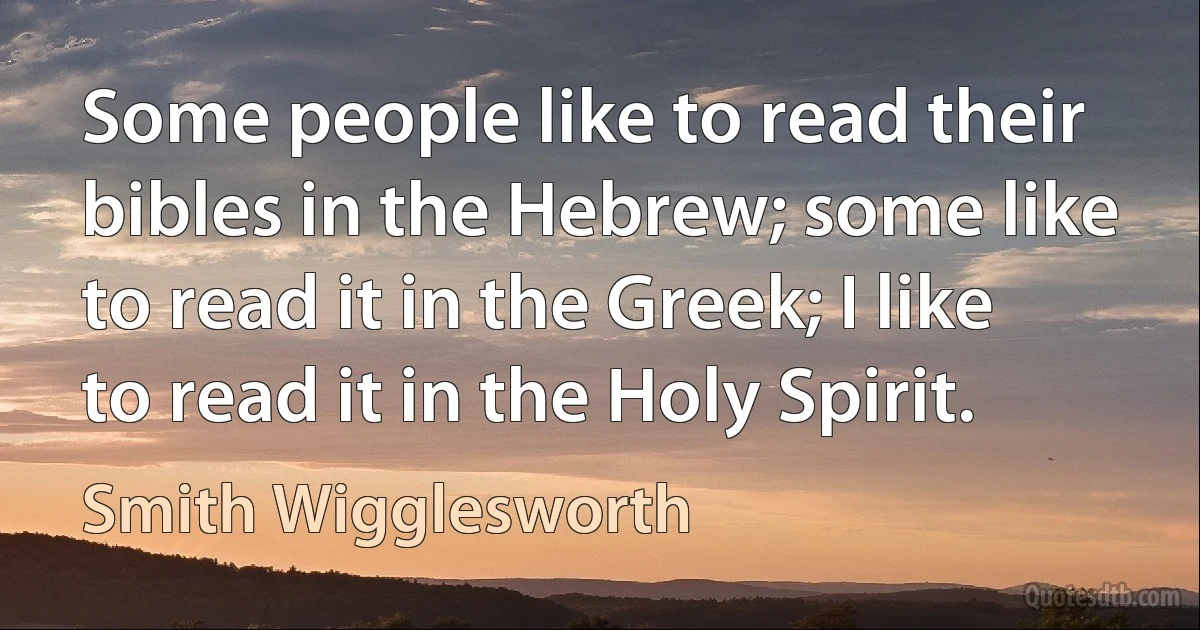 Some people like to read their bibles in the Hebrew; some like to read it in the Greek; I like to read it in the Holy Spirit. (Smith Wigglesworth)