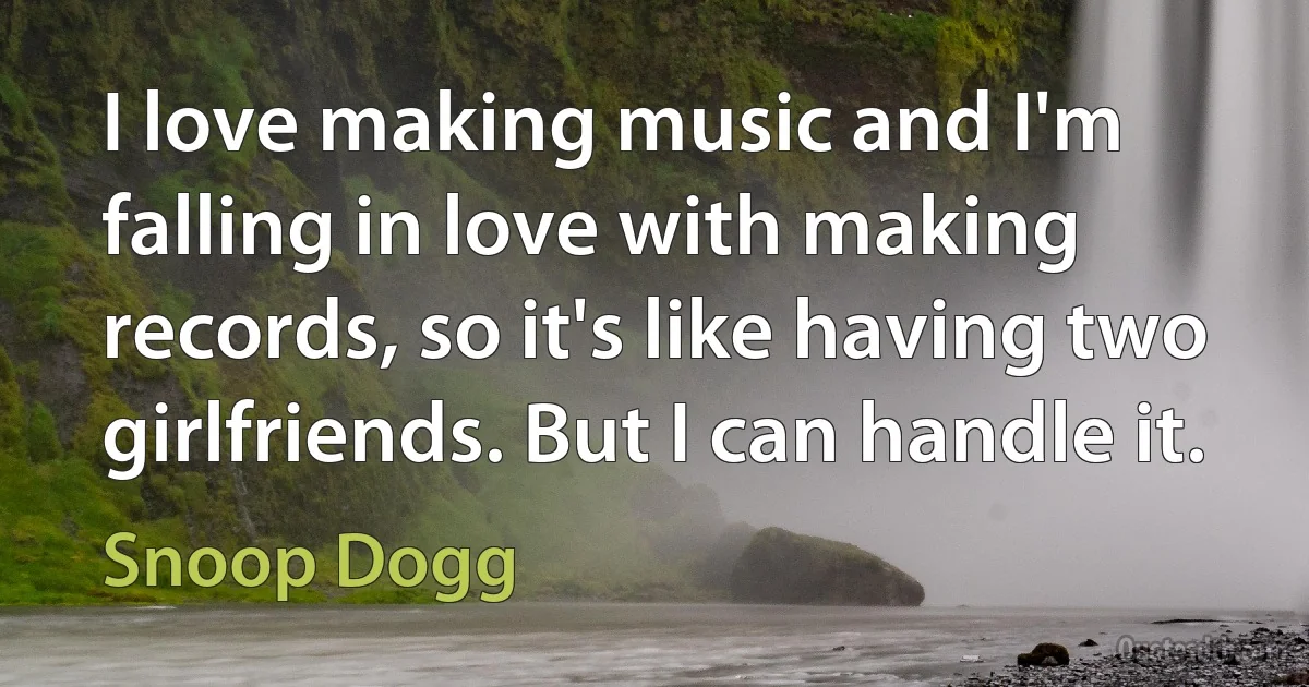 I love making music and I'm falling in love with making records, so it's like having two girlfriends. But I can handle it. (Snoop Dogg)