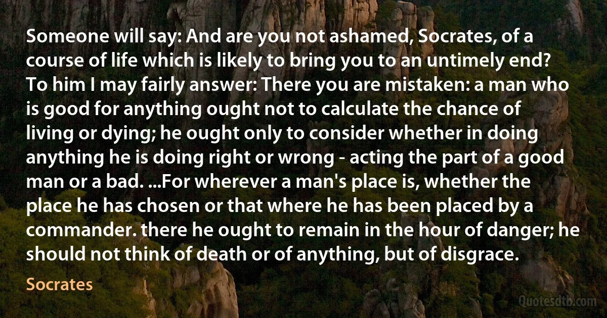 Someone will say: And are you not ashamed, Socrates, of a course of life which is likely to bring you to an untimely end? To him I may fairly answer: There you are mistaken: a man who is good for anything ought not to calculate the chance of living or dying; he ought only to consider whether in doing anything he is doing right or wrong - acting the part of a good man or a bad. ...For wherever a man's place is, whether the place he has chosen or that where he has been placed by a commander. there he ought to remain in the hour of danger; he should not think of death or of anything, but of disgrace. (Socrates)